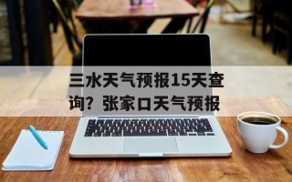 三水天气预报15天查询？张家口天气预报