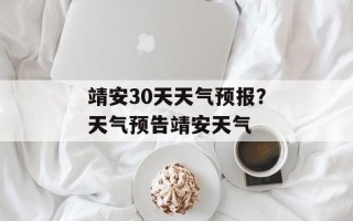靖安30天天气预报？天气预告靖安天气