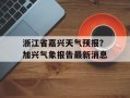 浙江省嘉兴天气预报？加兴气象报告最新消息