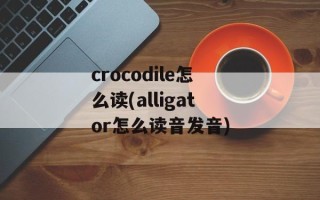 crocodile怎么读(alligator怎么读音发音)