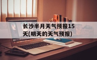 长沙半月天气预报15天(明天的天气预报)