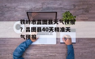 铁岭市昌图县天气预报？昌图县40天精准天气预报