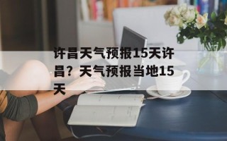 许昌天气预报15天许昌？天气预报当地15天