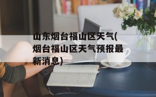 山东烟台福山区天气(烟台福山区天气预报最新消息)