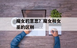 魔女的意思？魔女和女巫的区别