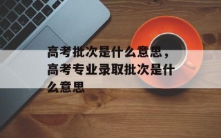 高考批次是什么意思，高考专业录取批次是什么意思