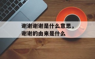 谢谢谢谢是什么意思，谢谢的由来是什么
