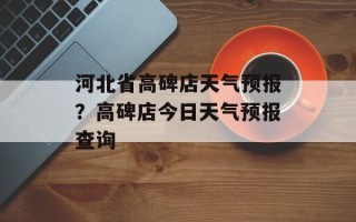 河北省高碑店天气预报？高碑店今日天气预报查询