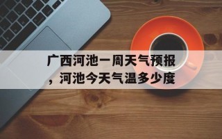 广西河池一周天气预报，河池今天气温多少度