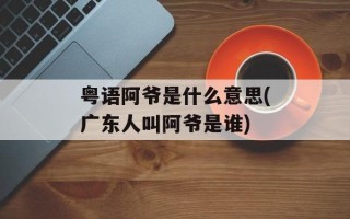 粤语阿爷是什么意思(广东人叫阿爷是谁)