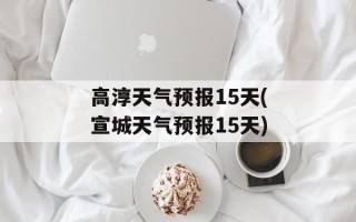 高淳天气预报15天(宣城天气预报15天)