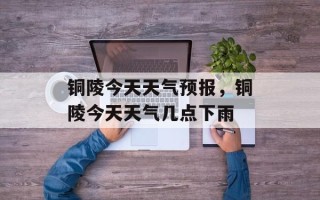 铜陵今天天气预报，铜陵今天天气几点下雨