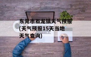 东莞市石龙镇天气预报(天气预报15天当地天气查询)