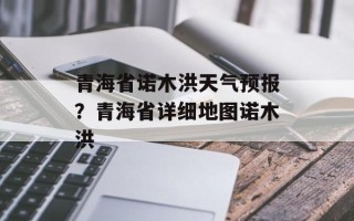 青海省诺木洪天气预报？青海省详细地图诺木洪