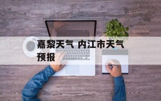 嘉黎天气 内江市天气预报