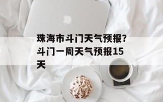 珠海市斗门天气预报？斗门一周天气预报15天