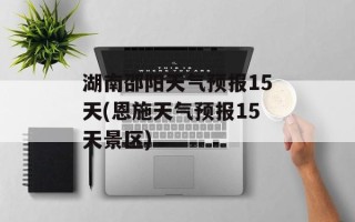 湖南邵阳天气预报15天(恩施天气预报15天景区)