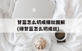 甘蓝怎么切成细丝图解(绿甘蓝怎么切成丝)