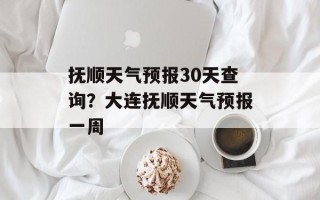 抚顺天气预报30天查询？大连抚顺天气预报一周