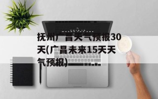 抚州广昌天气预报30天(广昌未来15天天气预报)