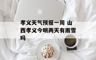 孝义天气预报一周 山西孝义今明两天有雨雪吗