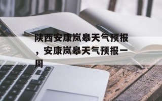 陕西安康岚皋天气预报，安康岚皋天气预报一周