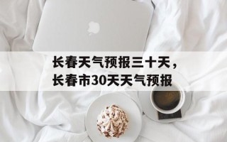 长春天气预报三十天，长春市30天天气预报