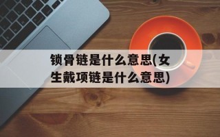 锁骨链是什么意思(女生戴项链是什么意思)