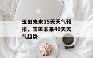 玉田未来15天天气预报，玉田未来40天天气趋势