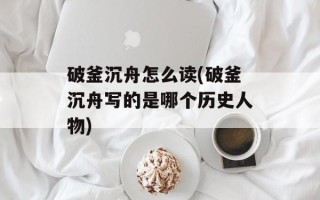 破釜沉舟怎么读(破釜沉舟写的是哪个历史人物)