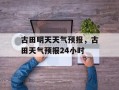 古田明天天气预报，古田天气预报24小时