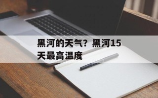 黑河的天气？黑河15天最高温度