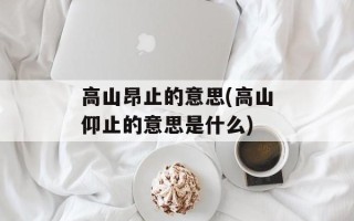 高山昂止的意思(高山仰止的意思是什么)
