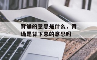 背诵的意思是什么，背诵是背下来的意思吗