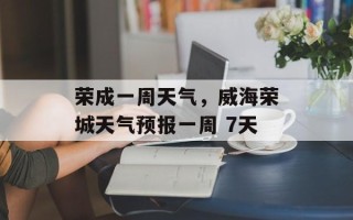 荣成一周天气，威海荣城天气预报一周 7天