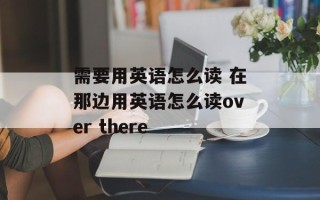 需要用英语怎么读 在那边用英语怎么读over there