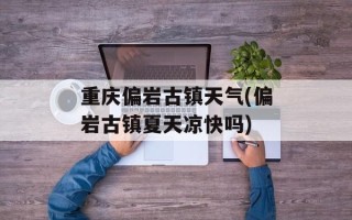 重庆偏岩古镇天气(偏岩古镇夏天凉快吗)