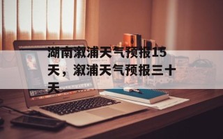湖南溆浦天气预报15天，溆浦天气预报三十天