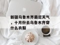 新疆乌鲁木齐最近天气，十月份去乌鲁木齐穿什么衣服