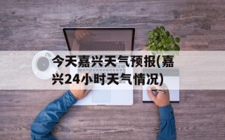 今天嘉兴天气预报(嘉兴24小时天气情况)