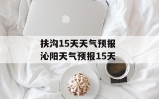 扶沟15天天气预报 沁阳天气预报15天