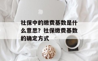 社保中的缴费基数是什么意思？社保缴费基数的确定方式