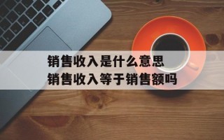 销售收入是什么意思 销售收入等于销售额吗