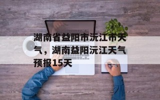 湖南省益阳市沅江市天气，湖南益阳沅江天气预报15天