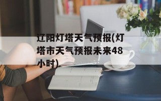 辽阳灯塔天气预报(灯塔市天气预报未来48小时)