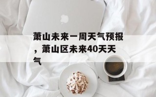 萧山未来一周天气预报，萧山区未来40天天气