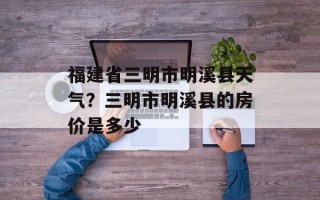 福建省三明市明溪县天气？三明市明溪县的房价是多少