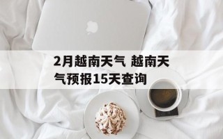 2月越南天气 越南天气预报15天查询