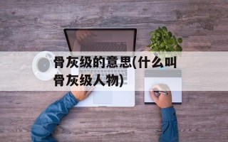 骨灰级的意思(什么叫骨灰级人物)