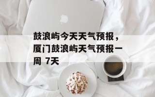鼓浪屿今天天气预报，厦门鼓浪屿天气预报一周 7天